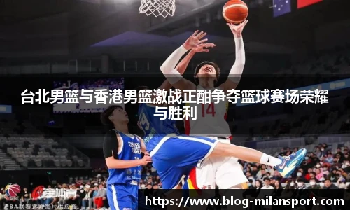 台北男篮与香港男篮激战正酣争夺篮球赛场荣耀与胜利