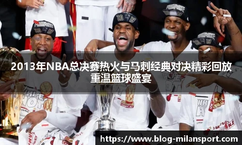 2013年NBA总决赛热火与马刺经典对决精彩回放重温篮球盛宴